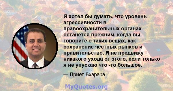 Я хотел бы думать, что уровень агрессивности в правоохранительных органах останется прежним, когда вы говорите о таких вещах, как сохранение честных рынков и правительство. Я не предвижу никакого ухода от этого, если