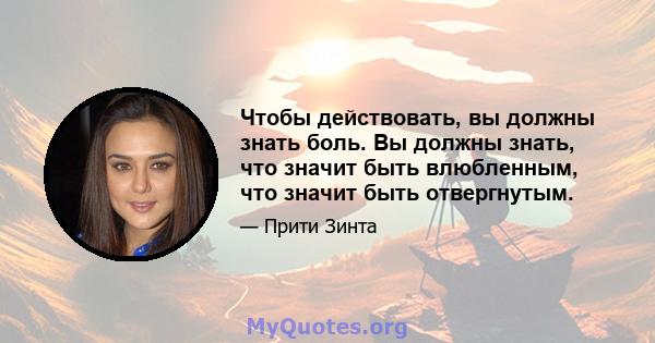 Чтобы действовать, вы должны знать боль. Вы должны знать, что значит быть влюбленным, что значит быть отвергнутым.