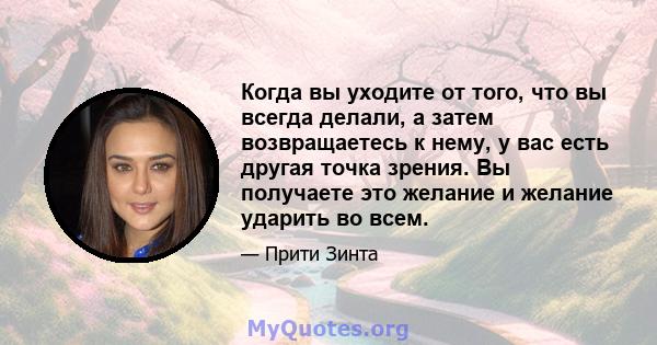 Когда вы уходите от того, что вы всегда делали, а затем возвращаетесь к нему, у вас есть другая точка зрения. Вы получаете это желание и желание ударить во всем.