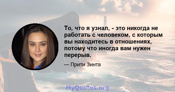 То, что я узнал, - это никогда не работать с человеком, с которым вы находитесь в отношениях, потому что иногда вам нужен перерыв.