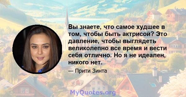 Вы знаете, что самое худшее в том, чтобы быть актрисой? Это давление, чтобы выглядеть великолепно все время и вести себя отлично. Но я не идеален, никого нет.