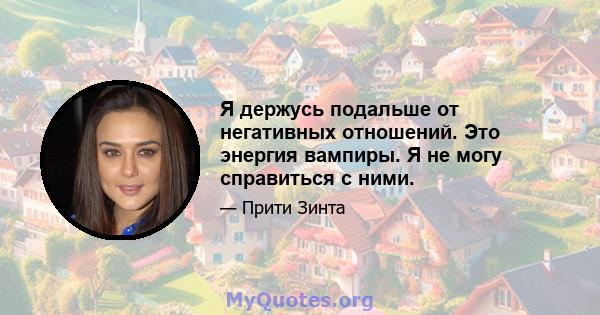 Я держусь подальше от негативных отношений. Это энергия вампиры. Я не могу справиться с ними.