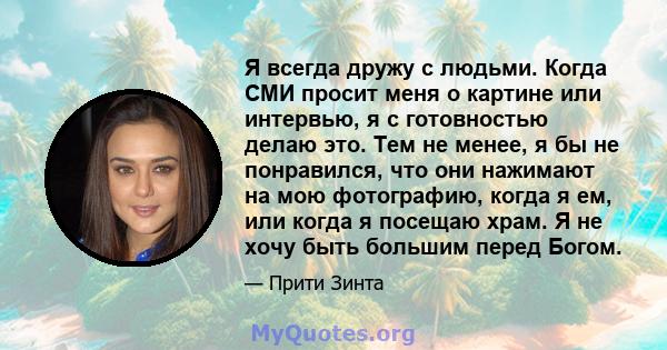 Я всегда дружу с людьми. Когда СМИ просит меня о картине или интервью, я с готовностью делаю это. Тем не менее, я бы не понравился, что они нажимают на мою фотографию, когда я ем, или когда я посещаю храм. Я не хочу