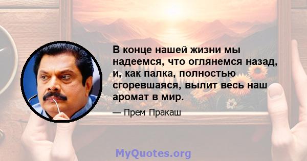 В конце нашей жизни мы надеемся, что оглянемся назад, и, как палка, полностью сгоревшаяся, вылит весь наш аромат в мир.