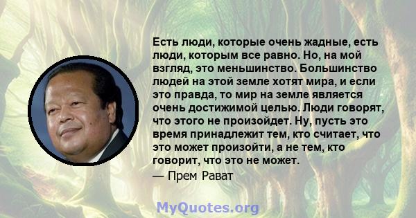 Есть люди, которые очень жадные, есть люди, которым все равно. Но, на мой взгляд, это меньшинство. Большинство людей на этой земле хотят мира, и если это правда, то мир на земле является очень достижимой целью. Люди