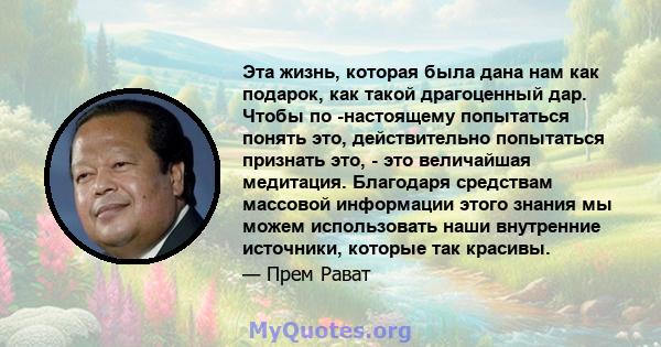 Эта жизнь, которая была дана нам как подарок, как такой драгоценный дар. Чтобы по -настоящему попытаться понять это, действительно попытаться признать это, - это величайшая медитация. Благодаря средствам массовой