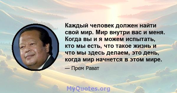 Каждый человек должен найти свой мир. Мир внутри вас и меня. Когда вы и я можем испытать, кто мы есть, что такое жизнь и что мы здесь делаем, это день, когда мир начнется в этом мире.