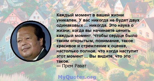 Каждый момент в вашей жизни уникален. У вас никогда не будет двух одинаковых ... никогда. Это наука о жизни: когда вы начинаете ценить каждый момент. Чтобы сердце было таким открытым, понимание, такое красивое и