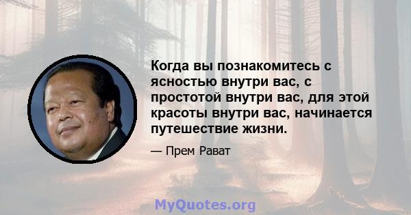 Когда вы познакомитесь с ясностью внутри вас, с простотой внутри вас, для этой красоты внутри вас, начинается путешествие жизни.