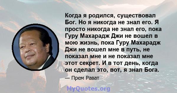 Когда я родился, существовал Бог. Но я никогда не знал его. Я просто никогда не знал его, пока Гуру Махарадж Джи не вошел в мою жизнь, пока Гуру Махарадж Джи не вошел мне в путь, не показал мне и не показал мне этот