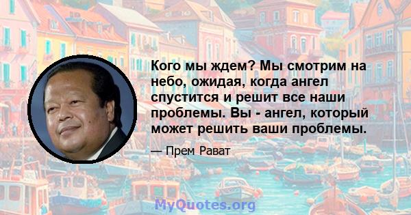 Кого мы ждем? Мы смотрим на небо, ожидая, когда ангел спустится и решит все наши проблемы. Вы - ангел, который может решить ваши проблемы.