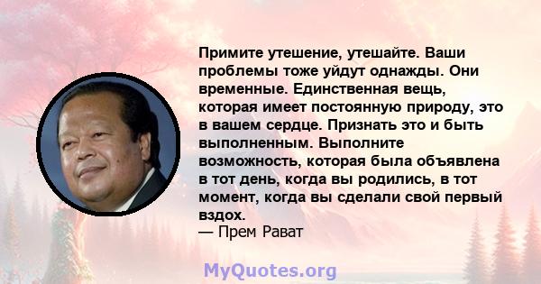 Примите утешение, утешайте. Ваши проблемы тоже уйдут однажды. Они временные. Единственная вещь, которая имеет постоянную природу, это в вашем сердце. Признать это и быть выполненным. Выполните возможность, которая была