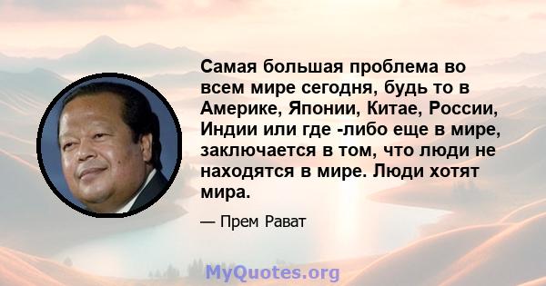 Самая большая проблема во всем мире сегодня, будь то в Америке, Японии, Китае, России, Индии или где -либо еще в мире, заключается в том, что люди не находятся в мире. Люди хотят мира.