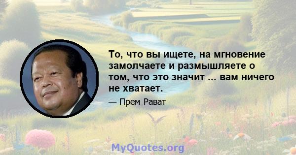 То, что вы ищете, на мгновение замолчаете и размышляете о том, что это значит ... вам ничего не хватает.