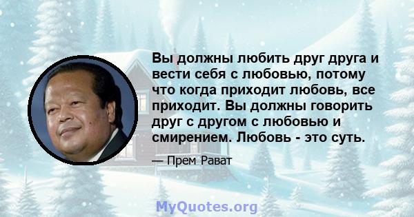 Вы должны любить друг друга и вести себя с любовью, потому что когда приходит любовь, все приходит. Вы должны говорить друг с другом с любовью и смирением. Любовь - это суть.