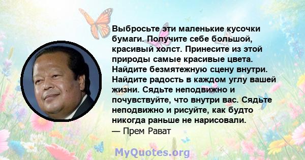 Выбросьте эти маленькие кусочки бумаги. Получите себе большой, красивый холст. Принесите из этой природы самые красивые цвета. Найдите безмятежную сцену внутри. Найдите радость в каждом углу вашей жизни. Сядьте