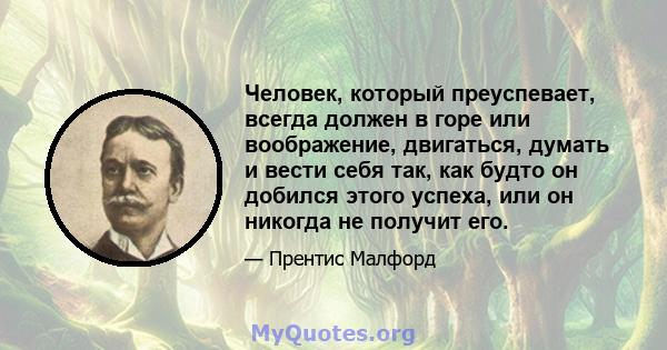 Человек, который преуспевает, всегда должен в горе или воображение, двигаться, думать и вести себя так, как будто он добился этого успеха, или он никогда не получит его.