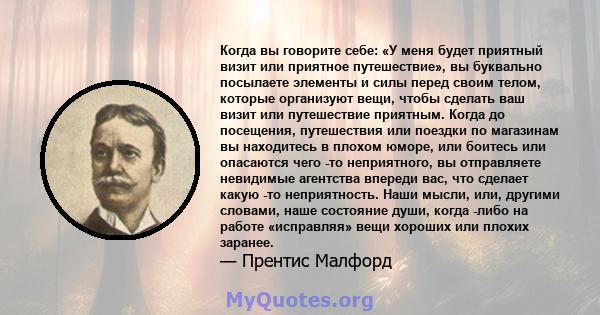 Когда вы говорите себе: «У меня будет приятный визит или приятное путешествие», вы буквально посылаете элементы и силы перед своим телом, которые организуют вещи, чтобы сделать ваш визит или путешествие приятным. Когда