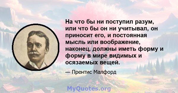 На что бы ни поступил разум, или что бы он ни учитывал, он приносит его, и постоянная мысль или воображение, наконец, должны иметь форму и форму в мире видимых и осязаемых вещей.