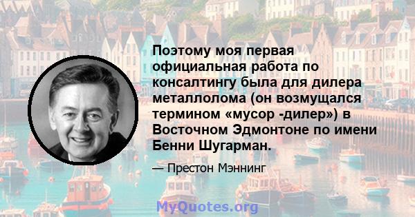 Поэтому моя первая официальная работа по консалтингу была для дилера металлолома (он возмущался термином «мусор -дилер») в Восточном Эдмонтоне по имени Бенни Шугарман.