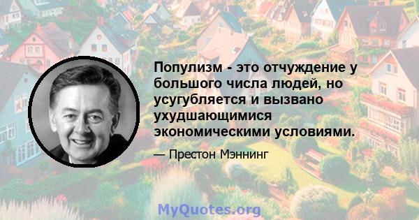 Популизм - это отчуждение у большого числа людей, но усугубляется и вызвано ухудшающимися экономическими условиями.