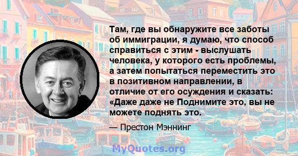 Там, где вы обнаружите все заботы об иммиграции, я думаю, что способ справиться с этим - выслушать человека, у которого есть проблемы, а затем попытаться переместить это в позитивном направлении, в отличие от его