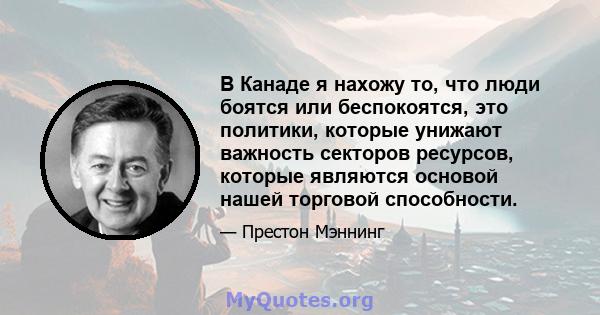 В Канаде я нахожу то, что люди боятся или беспокоятся, это политики, которые унижают важность секторов ресурсов, которые являются основой нашей торговой способности.