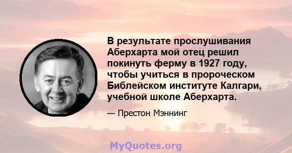 В результате прослушивания Аберхарта мой отец решил покинуть ферму в 1927 году, чтобы учиться в пророческом Библейском институте Калгари, учебной школе Аберхарта.