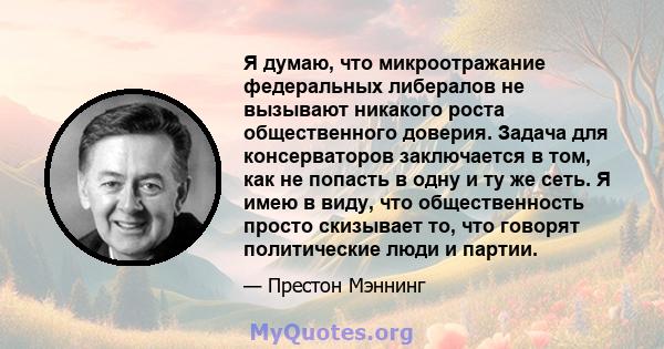 Я думаю, что микроотражание федеральных либералов не вызывают никакого роста общественного доверия. Задача для консерваторов заключается в том, как не попасть в одну и ту же сеть. Я имею в виду, что общественность