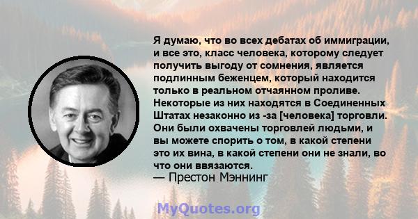 Я думаю, что во всех дебатах об иммиграции, и все это, класс человека, которому следует получить выгоду от сомнения, является подлинным беженцем, который находится только в реальном отчаянном проливе. Некоторые из них