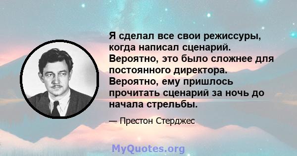 Я сделал все свои режиссуры, когда написал сценарий. Вероятно, это было сложнее для постоянного директора. Вероятно, ему пришлось прочитать сценарий за ночь до начала стрельбы.