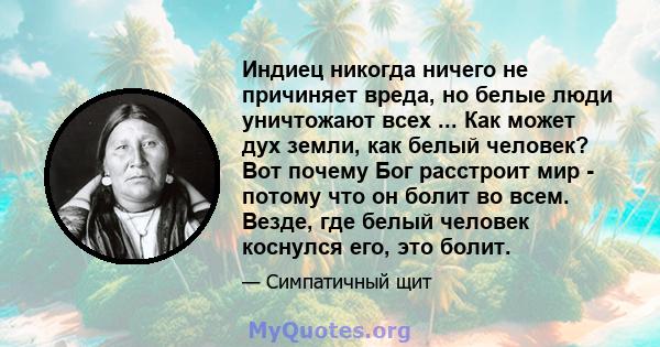 Индиец никогда ничего не причиняет вреда, но белые люди уничтожают всех ... Как может дух земли, как белый человек? Вот почему Бог расстроит мир - потому что он болит во всем. Везде, где белый человек коснулся его, это