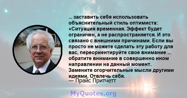 ... заставить себя использовать объяснительный стиль оптимиста: «Ситуация временная. Эффект будет ограничен, а не распространяется. И это связано с внешними причинами. Если вы просто не можете сделать эту работу для