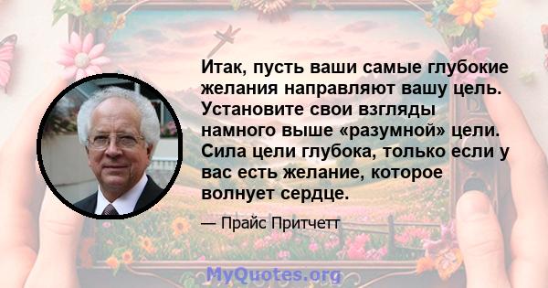 Итак, пусть ваши самые глубокие желания направляют вашу цель. Установите свои взгляды намного выше «разумной» цели. Сила цели глубока, только если у вас есть желание, которое волнует сердце.