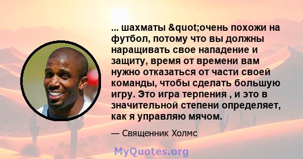 ... шахматы "очень похожи на футбол, потому что вы должны наращивать свое нападение и защиту, время от времени вам нужно отказаться от части своей команды, чтобы сделать большую игру. Это игра терпения , и это в