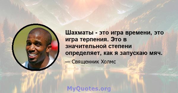 Шахматы - это игра времени, это игра терпения. Это в значительной степени определяет, как я запускаю мяч.