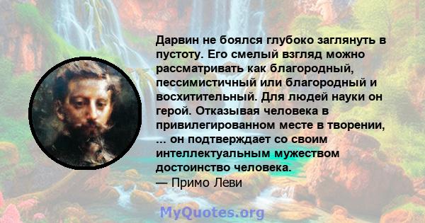 Дарвин не боялся глубоко заглянуть в пустоту. Его смелый взгляд можно рассматривать как благородный, пессимистичный или благородный и восхитительный. Для людей науки он герой. Отказывая человека в привилегированном