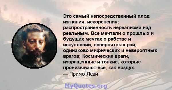 Это самый непосредственный плод изгнания, искоренения: распространенность нереализма над реальным. Все мечтали о прошлых и будущих мечтах о рабстве и искуплении, невероятных рай, одинаково мифических и невероятных