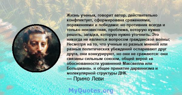 Жизнь ученых, говорит автор, действительно конфликтует, сформирована сражениями, поражениями и победами: но противник всегда и только неизвестная, проблема, которую нужно решить, загадка, которую нужно уточнить. Это