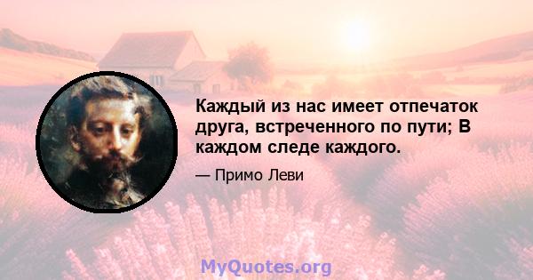 Каждый из нас имеет отпечаток друга, встреченного по пути; В каждом следе каждого.