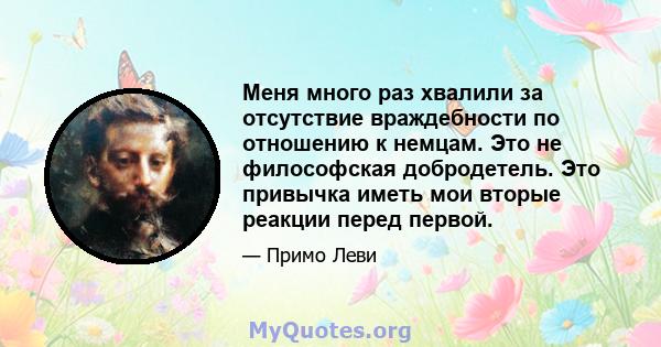 Меня много раз хвалили за отсутствие враждебности по отношению к немцам. Это не философская добродетель. Это привычка иметь мои вторые реакции перед первой.