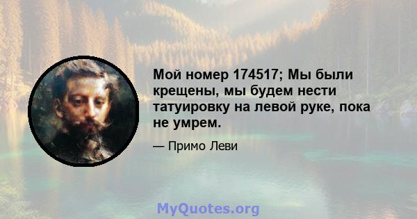 Мой номер 174517; Мы были крещены, мы будем нести татуировку на левой руке, пока не умрем.