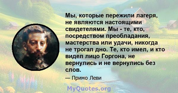 Мы, которые пережили лагеря, не являются настоящими свидетелями. Мы - те, кто, посредством преобладания, мастерства или удачи, никогда не трогал дно. Те, кто имел, и кто видел лицо Горгона, не вернулись и не вернулись