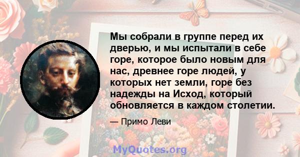 Мы собрали в группе перед их дверью, и мы испытали в себе горе, которое было новым для нас, древнее горе людей, у которых нет земли, горе без надежды на Исход, который обновляется в каждом столетии.