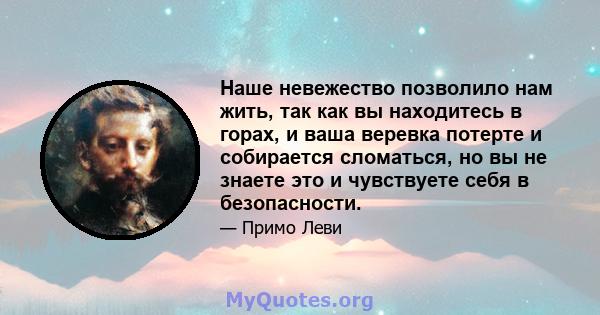 Наше невежество позволило нам жить, так как вы находитесь в горах, и ваша веревка потерте и собирается сломаться, но вы не знаете это и чувствуете себя в безопасности.