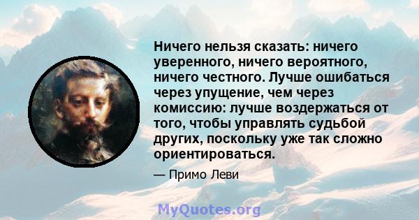 Ничего нельзя сказать: ничего уверенного, ничего вероятного, ничего честного. Лучше ошибаться через упущение, чем через комиссию: лучше воздержаться от того, чтобы управлять судьбой других, поскольку уже так сложно