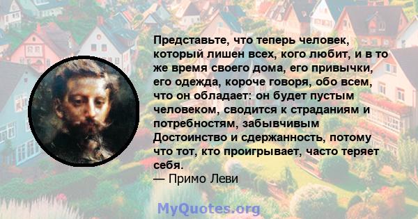 Представьте, что теперь человек, который лишен всех, кого любит, и в то же время своего дома, его привычки, его одежда, короче говоря, обо всем, что он обладает: он будет пустым человеком, сводится к страданиям и