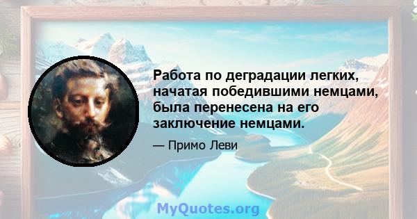 Работа по деградации легких, начатая победившими немцами, была перенесена на его заключение немцами.