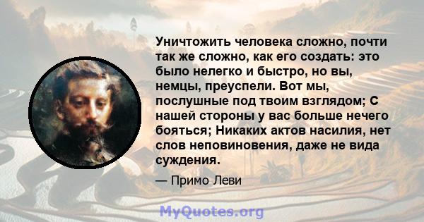 Уничтожить человека сложно, почти так же сложно, как его создать: это было нелегко и быстро, но вы, немцы, преуспели. Вот мы, послушные под твоим взглядом; С нашей стороны у вас больше нечего бояться; Никаких актов