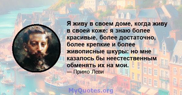 Я живу в своем доме, когда живу в своей коже: я знаю более красивые, более достаточно, более крепкие и более живописные шкуры: но мне казалось бы неестественным обменять их на мои.